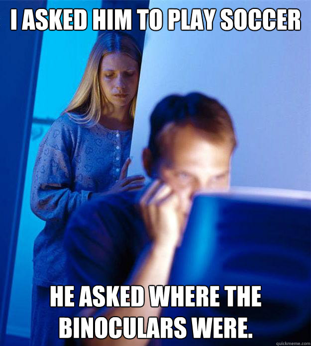 I asked him to play soccer He asked where the binoculars were.  Redditors Wife