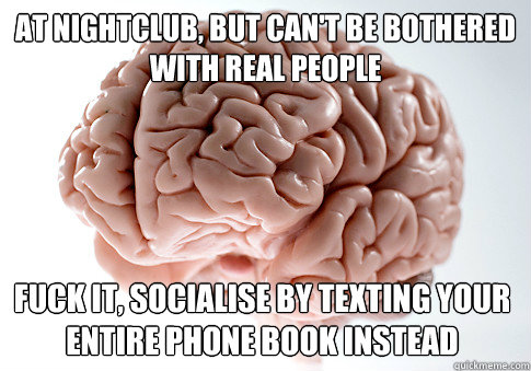 AT NIGHTCLUB, BUT CAN'T BE BOTHERED WITH REAL PEOPLE  FUCK IT, SOCIALISE BY TEXTING YOUR ENTIRE PHONE BOOK INSTEAD - AT NIGHTCLUB, BUT CAN'T BE BOTHERED WITH REAL PEOPLE  FUCK IT, SOCIALISE BY TEXTING YOUR ENTIRE PHONE BOOK INSTEAD  Scumbag Brain