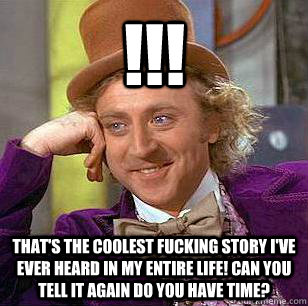 !!! that's the coolest fucking story I've ever heard in my entire life! can you tell it again do you have time? - !!! that's the coolest fucking story I've ever heard in my entire life! can you tell it again do you have time?  Condescending Wonka