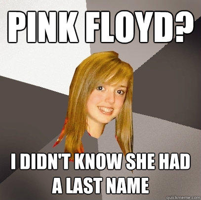 Pink Floyd? I didn't know she had a last name  Musically Oblivious 8th Grader