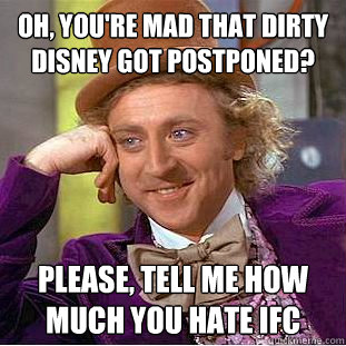 Oh, you're mad that dirty disney got postponed? Please, Tell me how much you hate IFC  Condescending Wonka