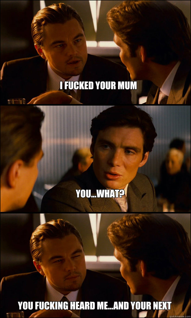 I fucked your mum You...WHAT? You fucking heard me...and your next  Inception