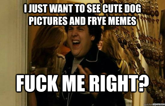 I just want to see cute dog pictures and Frye memes Fuck me right?  superbad