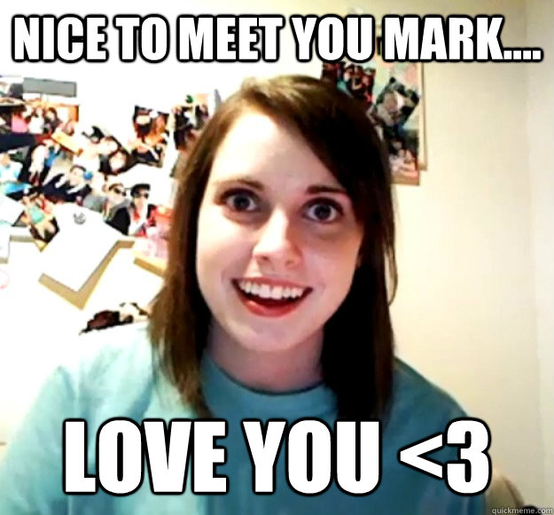 Nice to meet you Mark.... Love you <3  Overly Attached Girlfriend