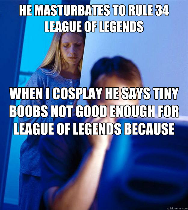 He masturbates to rule 34 League of legends When I cosplay he says tiny boobs not good enough for league of legends because league is a game wehre you can do stuff but you cant to shit with those boobs their are too small  Redditors Wife
