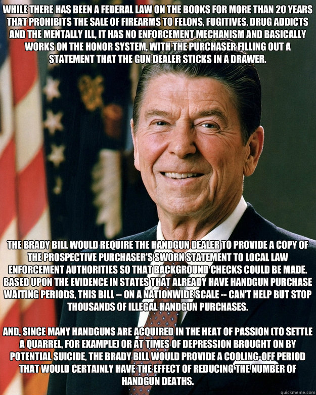 While there has been a Federal law on the books for more than 20 years that prohibits the sale of firearms to felons, fugitives, drug addicts and the mentally ill, it has no enforcement mechanism and basically works on the honor system, with the purchaser  Ronald Reagan Brady Bill Advocate Gun Control