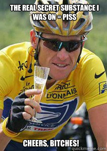 THE REAL SECRET SUBSTANCE I WAS ON = PISS CHEERS, BITCHES! - THE REAL SECRET SUBSTANCE I WAS ON = PISS CHEERS, BITCHES!  Lance Armstrong