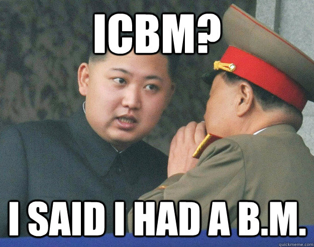 ICBM? I said i had a B.M.  Hungry Kim Jong Un