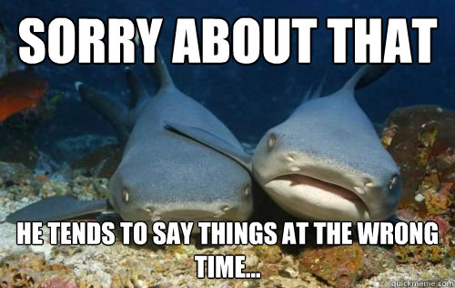 Sorry about that He tends to say things at the wrong time...  Compassionate Shark Friend