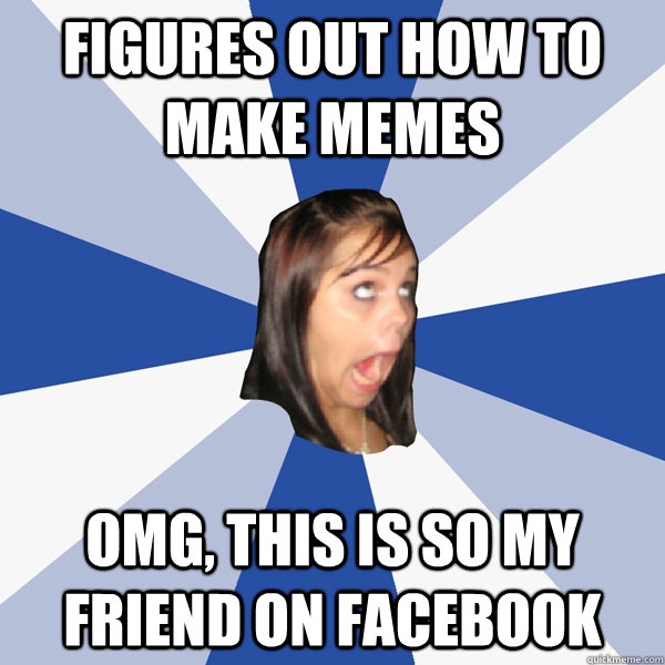 Figures out how to make memes OMG, THIS IS SO MY FRIEND ON FACEBOOK  Annoying Facebook Girl