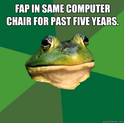 fap in same computer chair for past five years.   Foul Bachelor Frog