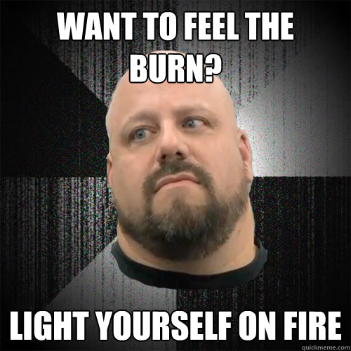 Want to feel the burn? Light yourself on fire  Irate Powerlifter