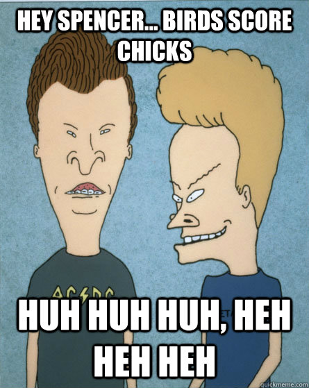 Hey Spencer... birds score chicks huh huh huh, heh heh heh  Beavis and Butthead