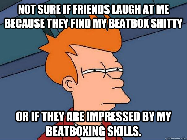 Not sure if friends laugh at me because they find my beatbox shitty Or if they are impressed by my beatboxing skills.  Futurama Fry