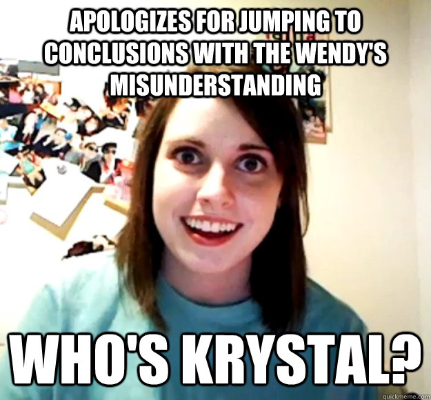 Apologizes for jumping to conclusions with the Wendy's misunderstanding Who's Krystal?  Overly Attached Girlfriend