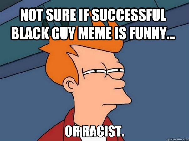 Not sure if successful black guy meme is funny... or Racist.  Futurama Fry
