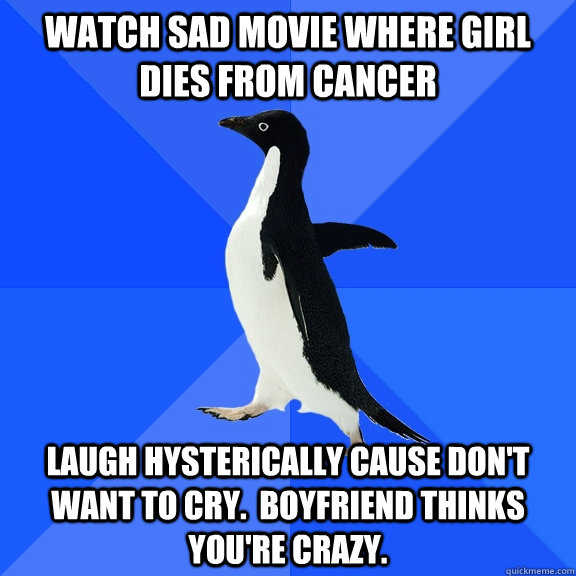 Watch sad movie where girl dies from cancer Laugh hysterically cause don't want to cry.  Boyfriend thinks you're crazy.  Socially Awkward Penguin