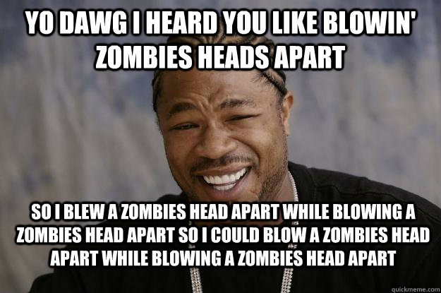 Yo dawg I heard you like blowin' zombies heads apart So I blew a zombies head apart while blowing a zombies head apart so I could blow a zombies head apart while blowing a zombies head apart - Yo dawg I heard you like blowin' zombies heads apart So I blew a zombies head apart while blowing a zombies head apart so I could blow a zombies head apart while blowing a zombies head apart  Xzibit meme 2