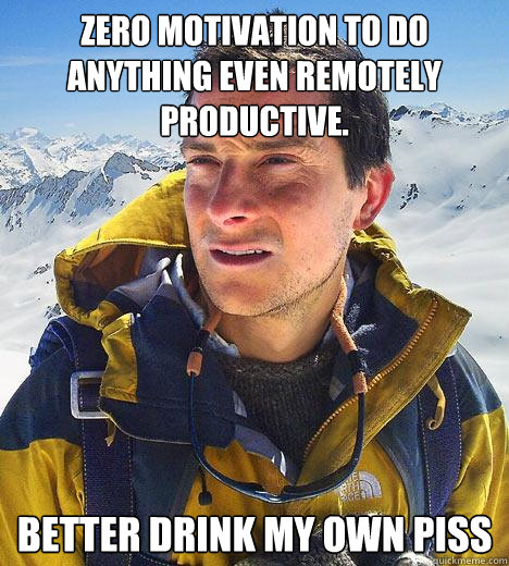 zero motivation to do anything even remotely productive. better drink my own piss  Bear Grylls