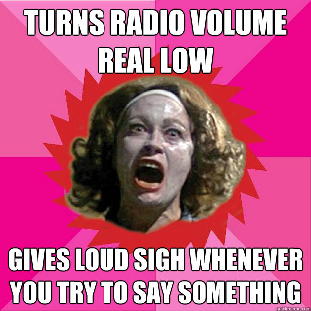 turns radio volume real low gives loud sigh whenever you try to say something  Psycho Mom