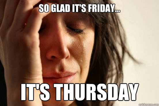 so glad it's friday... It's Thursday  First World Problems