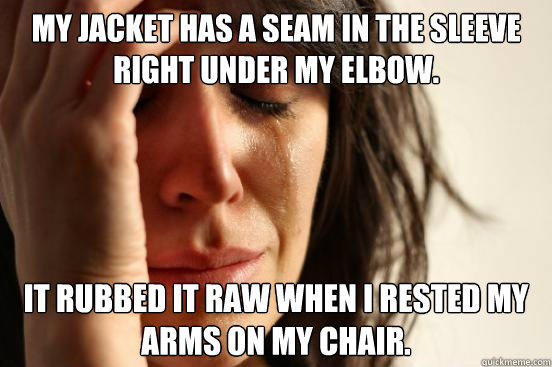 My jacket has a seam in the sleeve right under my elbow. It rubbed it raw when I rested my arms on my chair.  First World Problems