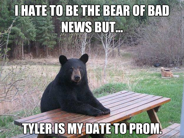 i hate TO BE THE BEAR of bad news but... tyler is my date to prom. - i hate TO BE THE BEAR of bad news but... tyler is my date to prom.  Bear of Bad News