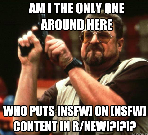 Am I the only one around here Who puts [NSFW] on [nsfw] content in r/new!?!?!?  Angry Walter