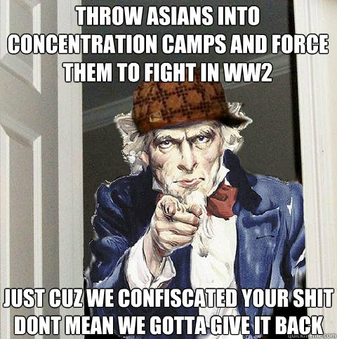 throw asians into concentration camps and force them to fight in ww2 just cuz we confiscated your shit dont mean we gotta give it back  Scumbag Uncle Sam