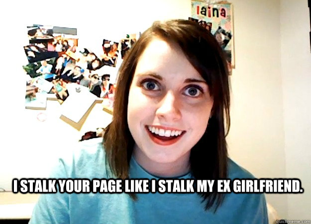 I stalk your page like I stalk my ex girlfriend.    Overly Attached Girlfriend