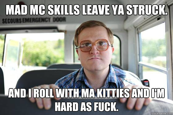 Mad MC skills leave ya struck. And I roll with ma kitties and i'm hard as fuck.  Bubbles