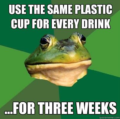 use the same plastic cup for every drink ...for three weeks - use the same plastic cup for every drink ...for three weeks  Foul Bachelor Frog