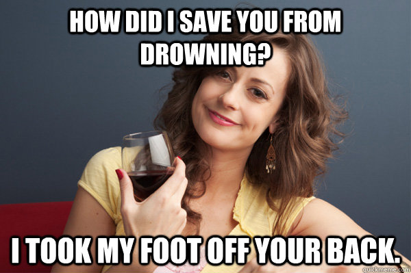 How did I save you from drowning? I took my foot off your back.  Forever Resentful Mother