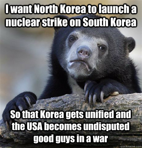 I want North Korea to launch a nuclear strike on South Korea So that Korea gets unified and the USA becomes undisputed good guys in a war  Confession Bear
