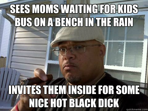 Sees moms waiting for kids bus on a bench in the rain invites them inside for some nice hot black dick  Ghetto Good Guy Greg