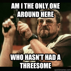 Am i the only one around here Who hasn't had a threesome   Am I The Only One Round Here
