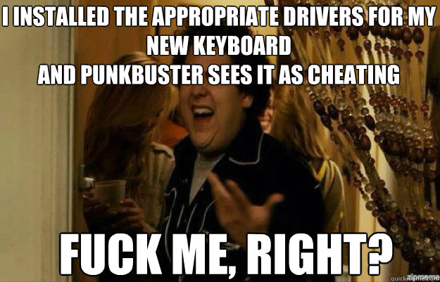 I installed the appropriate drivers for my new keyboard
and punkbuster sees it as cheating FUCK ME, RIGHT? - I installed the appropriate drivers for my new keyboard
and punkbuster sees it as cheating FUCK ME, RIGHT?  fuck me right 2