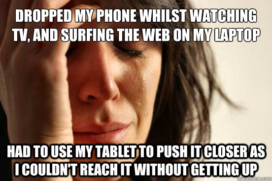 Dropped my phone whilst watching TV, and surfing the web on my laptop Had to use my tablet to push it closer as i couldn't reach it without getting up  First World Problems