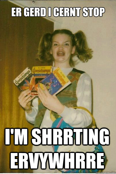 ER GERD I CERNT STOP I'M SHRRTING ERVYWHRRE  BERKS