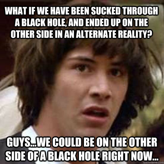 What if we have been sucked through a black hole, and ended up on the other side in an alternate reality? Guys...we could be on the other side of a black hole right now... - What if we have been sucked through a black hole, and ended up on the other side in an alternate reality? Guys...we could be on the other side of a black hole right now...  conspiracy keanu