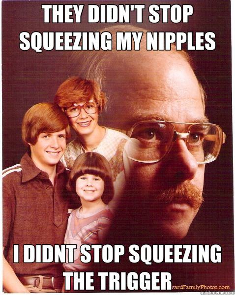 THEY DIDN'T STOP SQUEEZING MY NIPPLES I DIDNT STOP SQUEEZING THE TRIGGER  Vengeance Dad