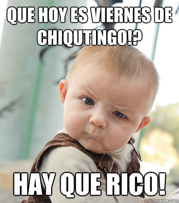 QUE HOY ES VIERNES DE 
CHIQUTINGO!?  HAY QUE RICO!  skeptical baby