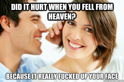 Did it hurt when you fell from heaven? Because it really fucked up your face  Bad Pick-up line Paul