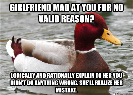 Girlfriend mad at you for no valid reason? Logically and rationally explain to her you didn't do anything wrong. She'll realize her mistake.  Malicious Advice Mallard