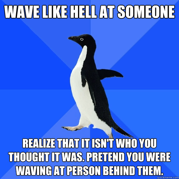 Wave like hell at someone Realize that it isn't who you thought it was. Pretend you were waving at person behind THEM.  Socially Awkward Penguin