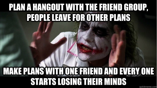 Plan a hangout with the friend group, people leave for other plans Make plans with one friend and every one starts losing their minds - Plan a hangout with the friend group, people leave for other plans Make plans with one friend and every one starts losing their minds  Misc
