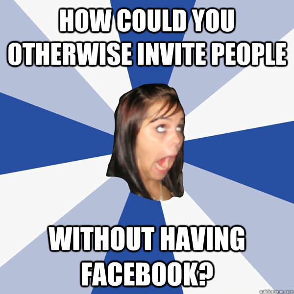 how could you otherwise invite people without having facebook?  Annoying Facebook Girl