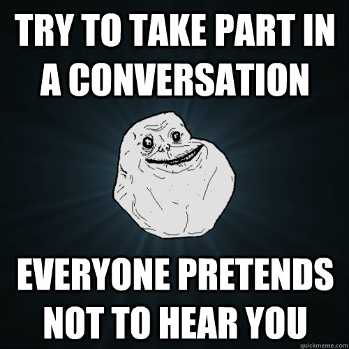try to take part in a conversation everyone pretends not to hear you - try to take part in a conversation everyone pretends not to hear you  Forever Alone