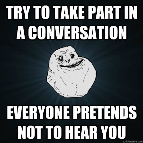 try to take part in a conversation everyone pretends not to hear you  Forever Alone