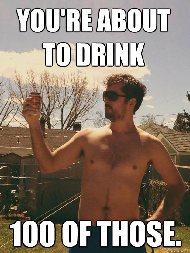 you're about to drink 100 of those. - you're about to drink 100 of those.  100 of those